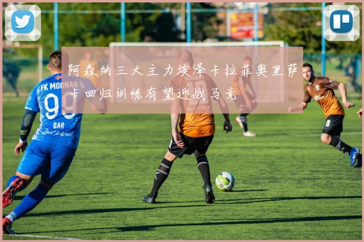 阿森纳三大主力埃泽卡拉菲奥里萨卡回归训练有望迎战马竞