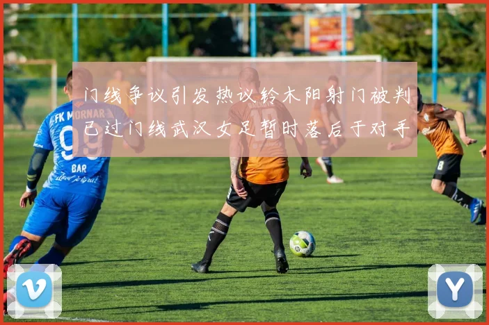 门线争议引发热议铃木阳射门被判已过门线武汉女足暂时落后于对手