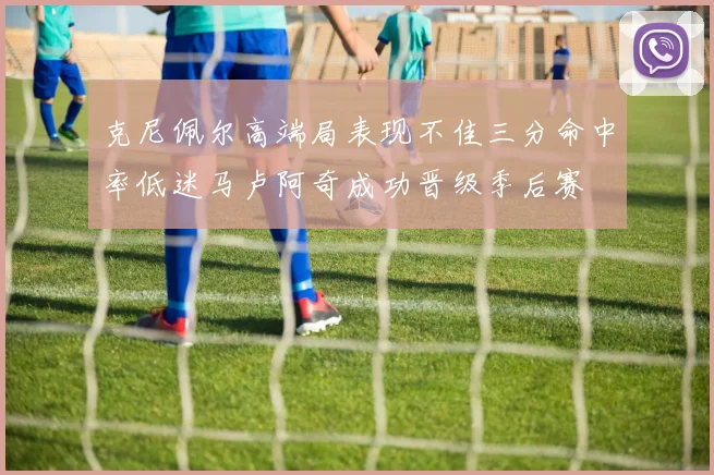 克尼佩尔高端局表现不佳三分命中率低迷马卢阿奇成功晋级季后赛