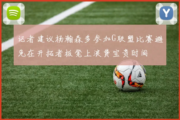 记者建议杨瀚森多参加G联盟比赛避免在开拓者板凳上浪费宝贵时间