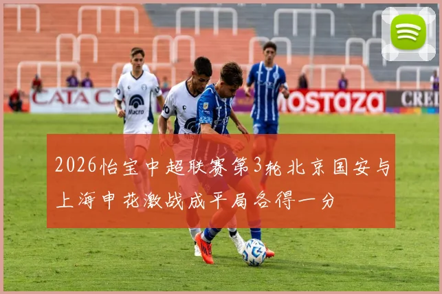 2026怡宝中超联赛第3轮北京国安与上海申花激战成平局各得一分