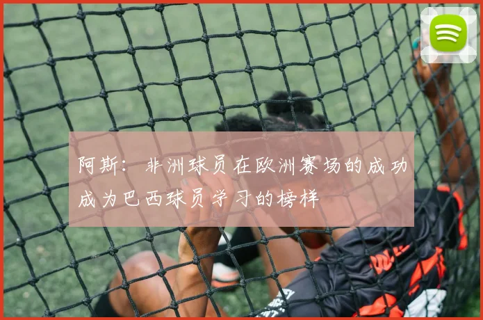 阿斯：非洲球员在欧洲赛场的成功成为巴西球员学习的榜样