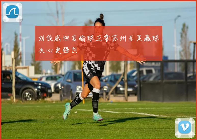 刘俊威坦言输球正常苏州东吴赢球决心更强烈