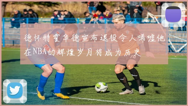 德怀特霍华德宣布退役令人唏嘘他在NBA的辉煌岁月将成为历史