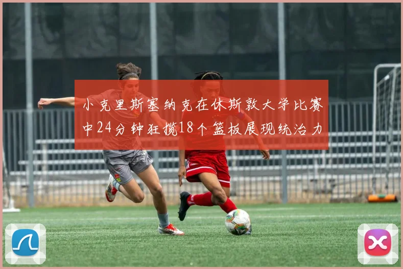小克里斯塞纳克在休斯敦大学比赛中24分钟狂揽18个篮板展现统治力