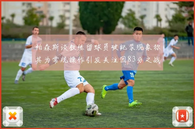 帕森斯谈教练留球员破纪录现象称其为常规操作引发关注因83分之战