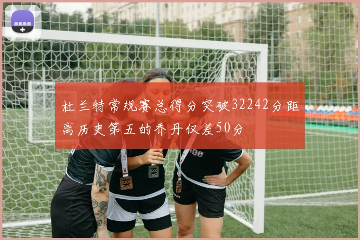 杜兰特常规赛总得分突破32242分距离历史第五的乔丹仅差50分