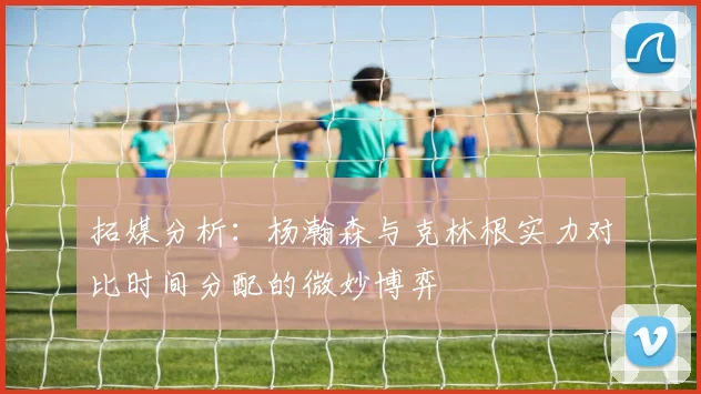 拓媒分析：杨瀚森与克林根实力对比时间分配的微妙博弈