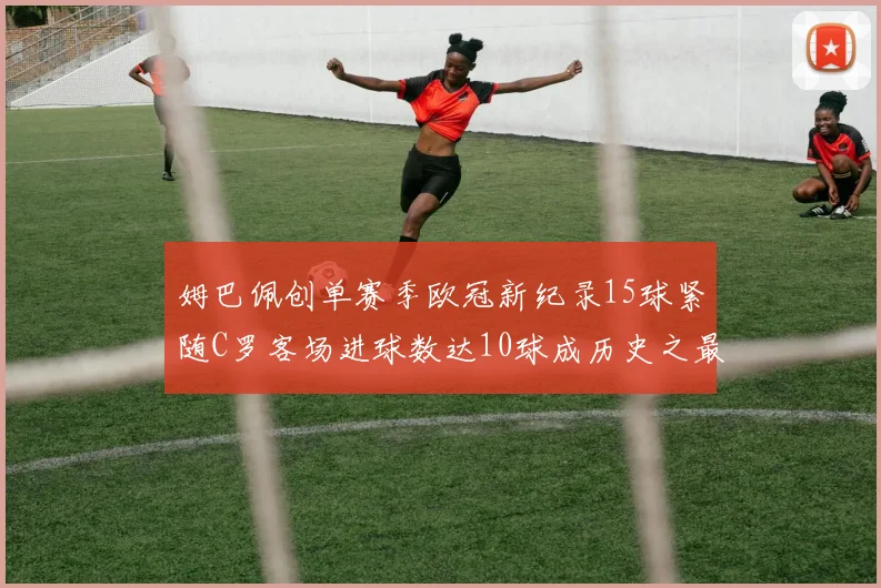 姆巴佩创单赛季欧冠新纪录15球紧随C罗客场进球数达10球成历史之最