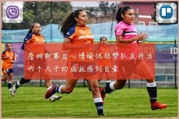 詹姆斯赛后心情愉悦称赞队友并为两个儿子的成就感到自豪