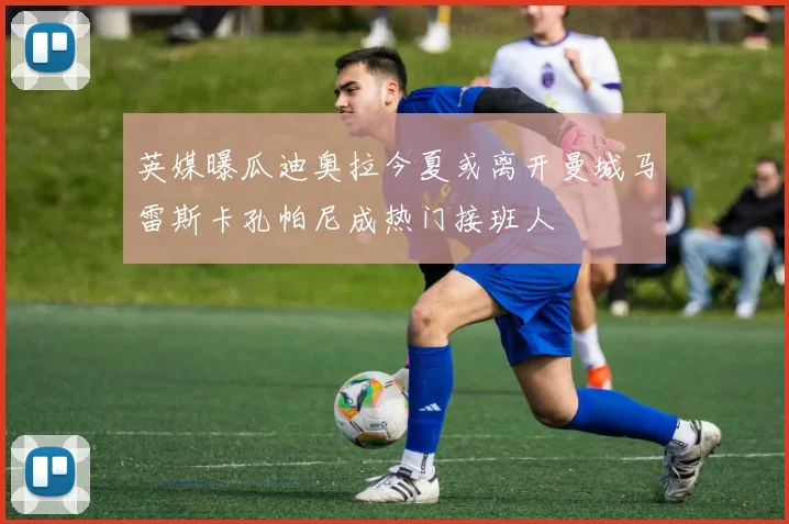 英媒曝瓜迪奥拉今夏或离开曼城马雷斯卡孔帕尼成热门接班人