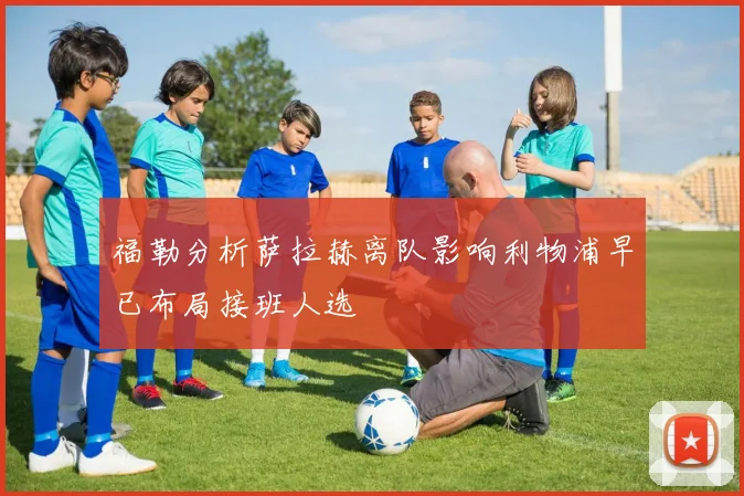 福勒分析萨拉赫离队影响利物浦早已布局接班人选