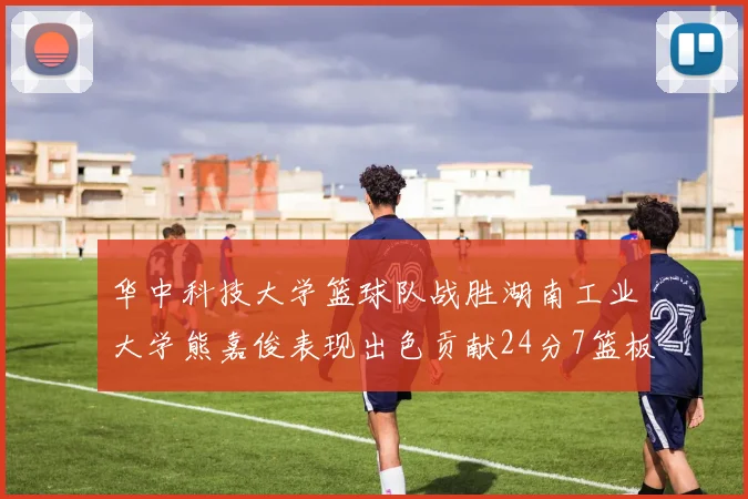 华中科技大学篮球队战胜湖南工业大学熊嘉俊表现出色贡献24分7篮板6助攻