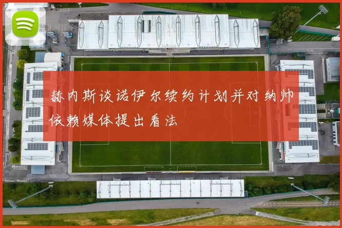 赫内斯谈诺伊尔续约计划并对纳帅依赖媒体提出看法