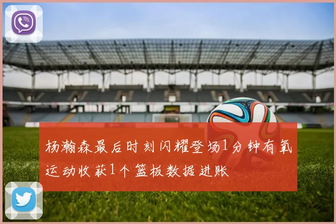 杨瀚森最后时刻闪耀登场1分钟有氧运动收获1个篮板数据进账
